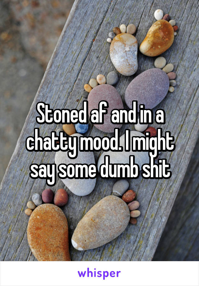 Stoned af and in a chatty mood. I might say some dumb shit