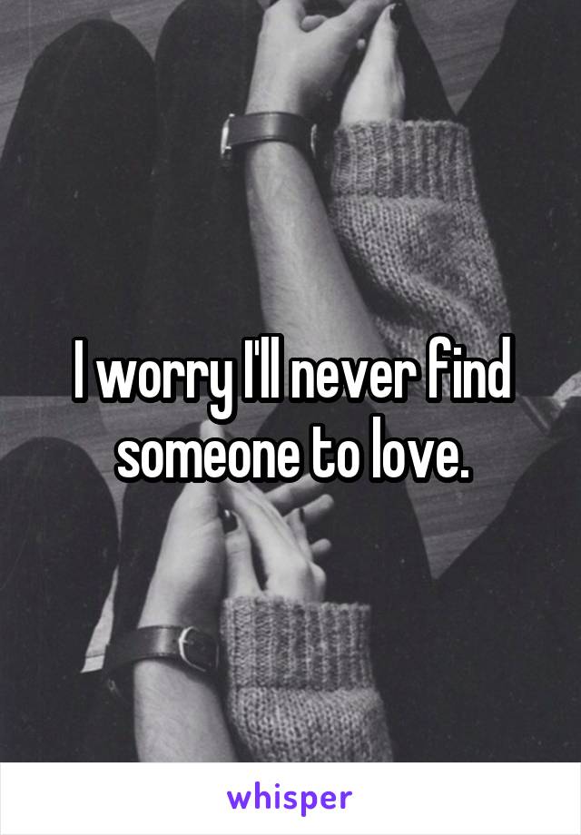 I worry I'll never find someone to love.