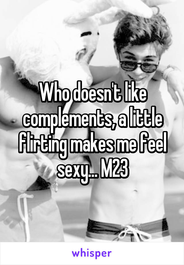 Who doesn't like complements, a little flirting makes me feel sexy... M23