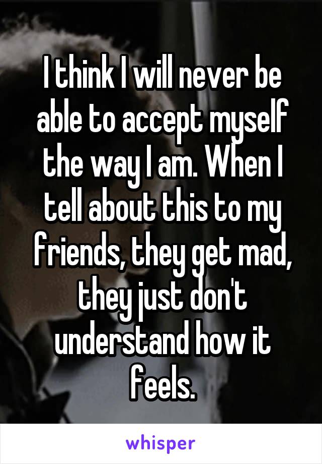 I think I will never be able to accept myself the way I am. When I tell about this to my friends, they get mad, they just don't understand how it feels.