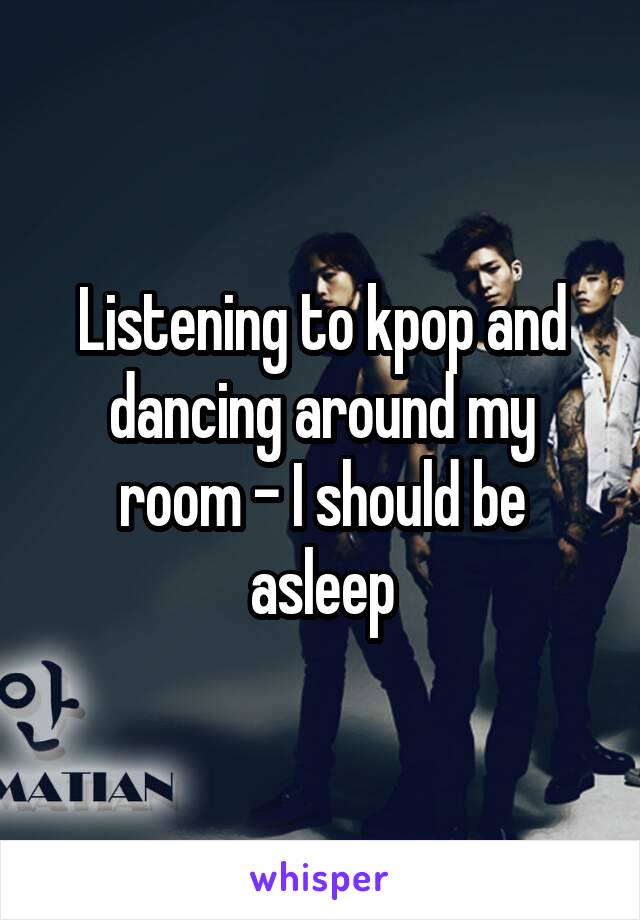 Listening to kpop and dancing around my room - I should be asleep