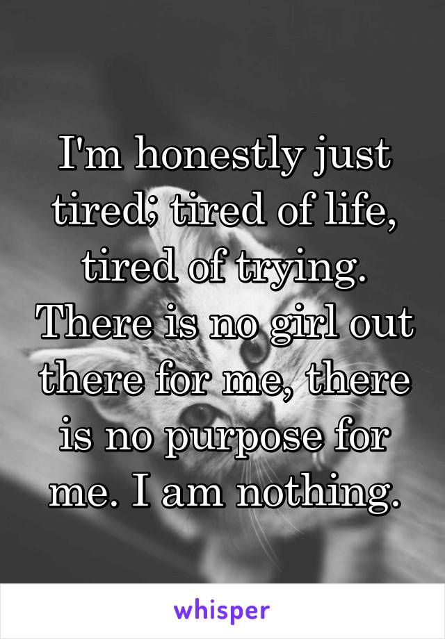 I'm honestly just tired; tired of life, tired of trying. There is no girl out there for me, there is no purpose for me. I am nothing.