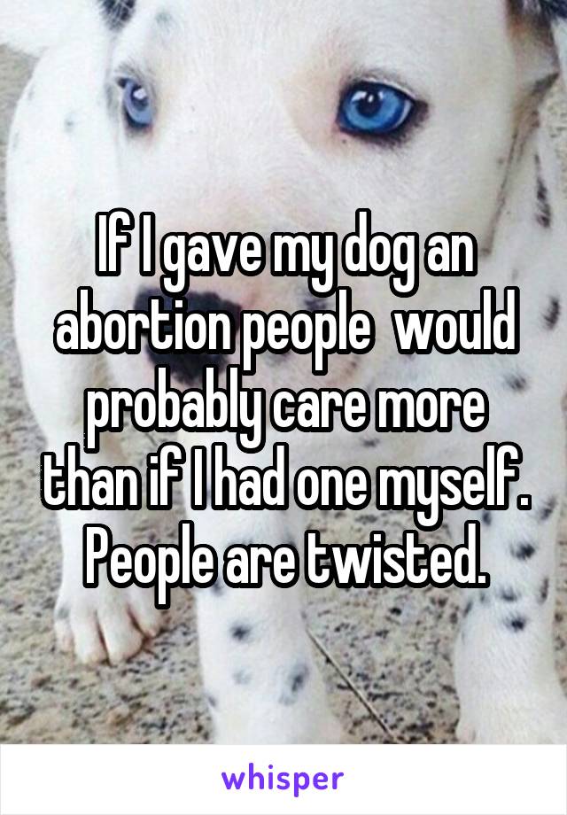 If I gave my dog an abortion people  would probably care more than if I had one myself.  People are twisted. 