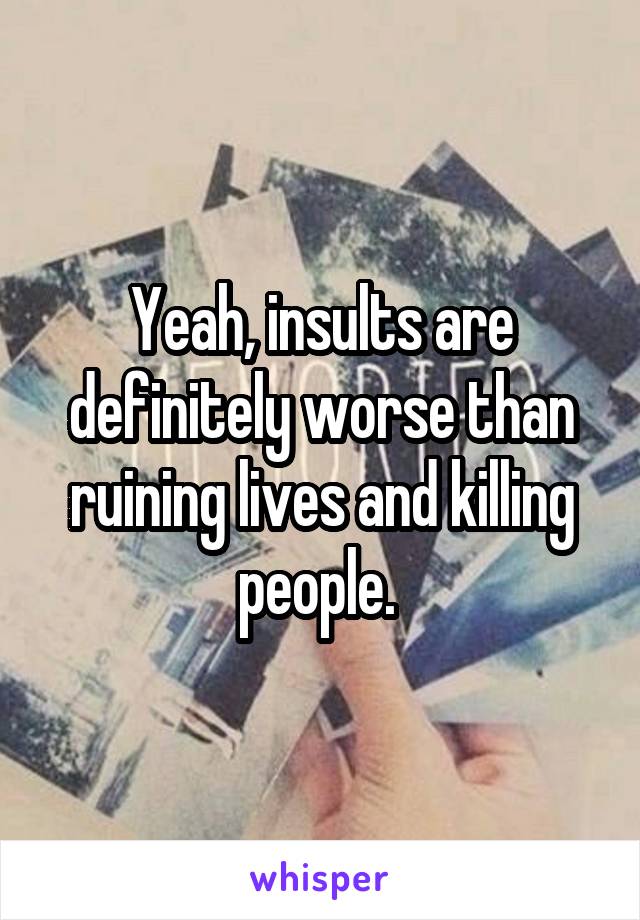 Yeah, insults are definitely worse than ruining lives and killing people. 