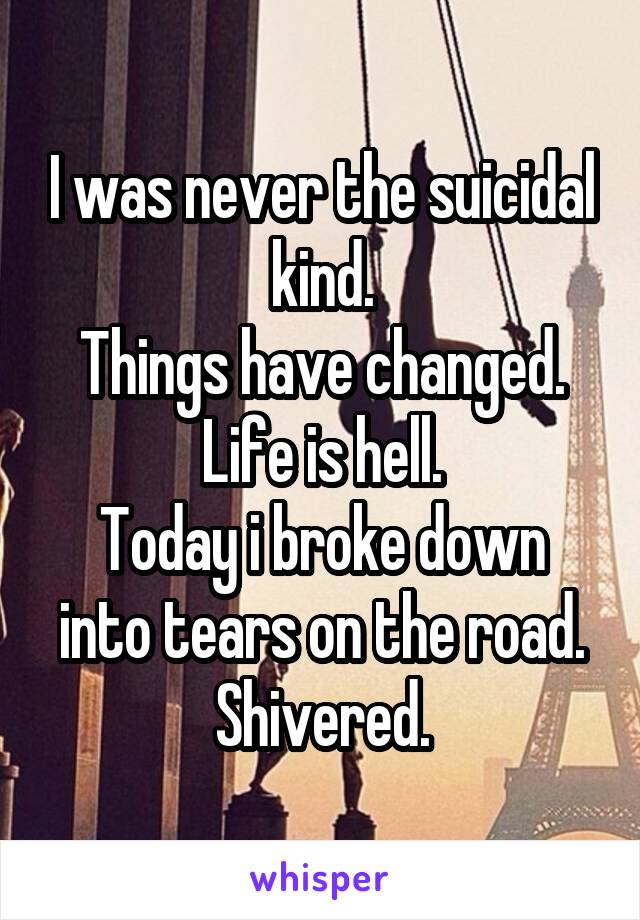 I was never the suicidal kind.
Things have changed.
Life is hell.
Today i broke down into tears on the road.
Shivered.