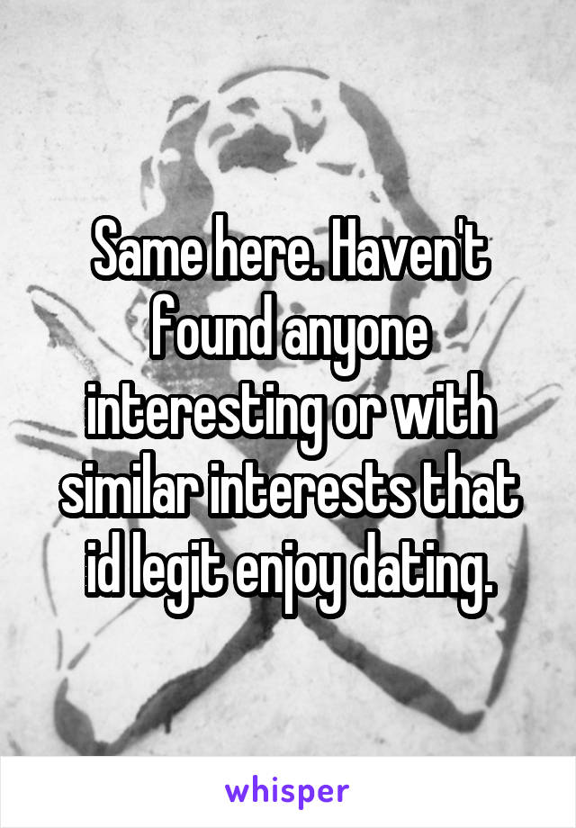 Same here. Haven't found anyone interesting or with similar interests that id legit enjoy dating.