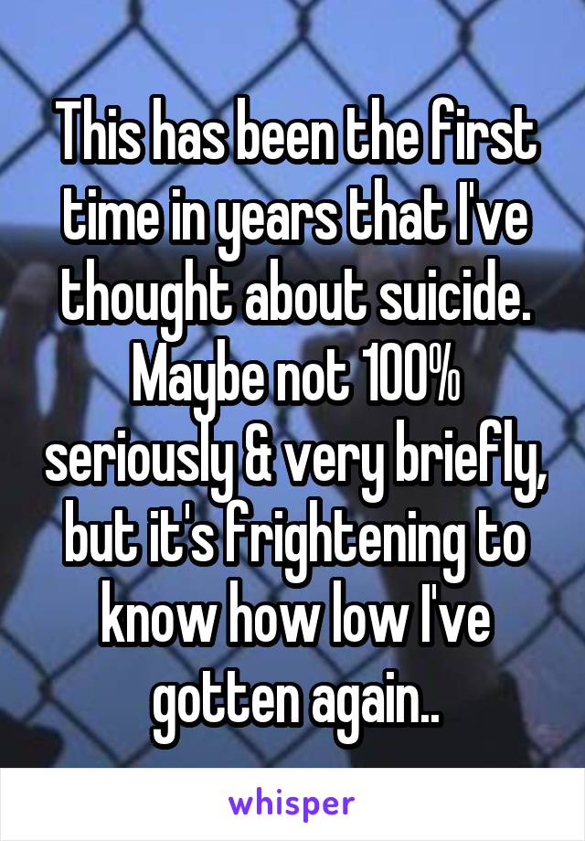 This has been the first time in years that I've thought about suicide. Maybe not 100% seriously & very briefly, but it's frightening to know how low I've gotten again..