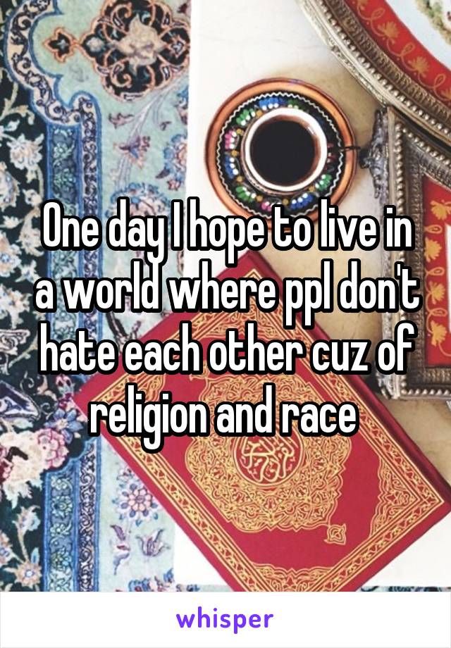 One day I hope to live in a world where ppl don't hate each other cuz of religion and race 