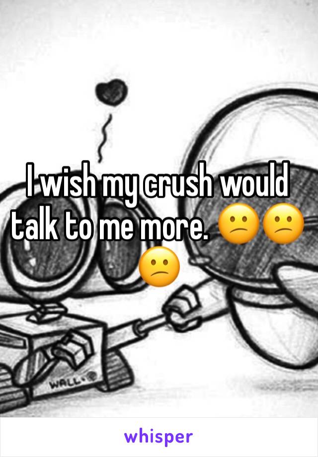 I wish my crush would talk to me more. 😕😕😕