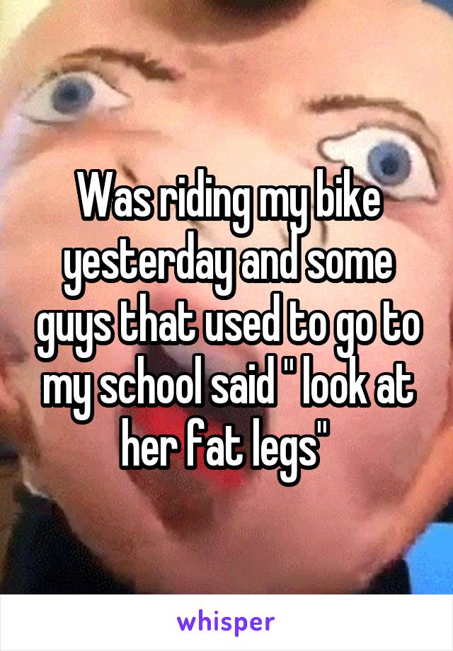 Was riding my bike yesterday and some guys that used to go to my school said " look at her fat legs" 