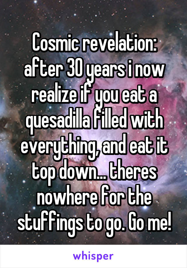 Cosmic revelation: after 30 years i now realize if you eat a quesadilla filled with everything, and eat it top down... theres nowhere for the stuffings to go. Go me!