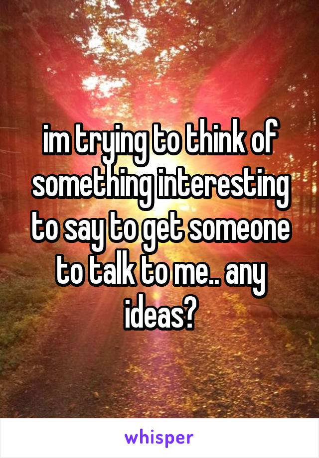 im trying to think of something interesting to say to get someone to talk to me.. any ideas?