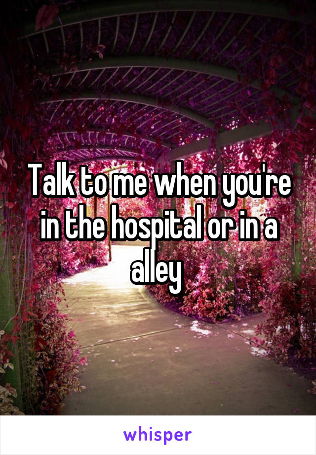 Talk to me when you're in the hospital or in a alley 