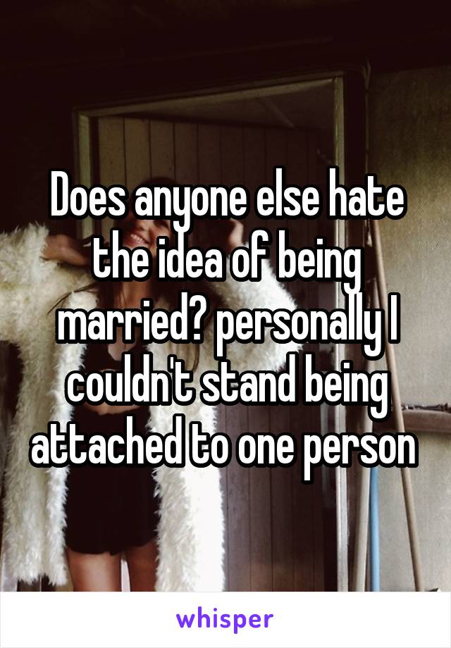 Does anyone else hate the idea of being married? personally I couldn't stand being attached to one person 