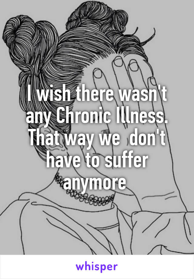 I wish there wasn't any Chronic Illness. That way we  don't have to suffer anymore 