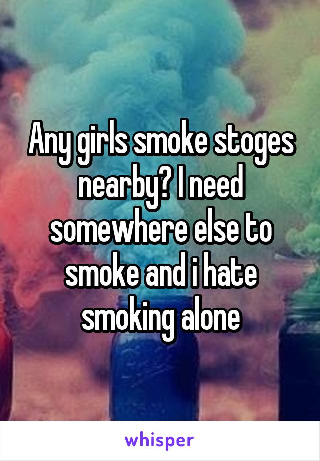 Any girls smoke stoges nearby? I need somewhere else to smoke and i hate smoking alone