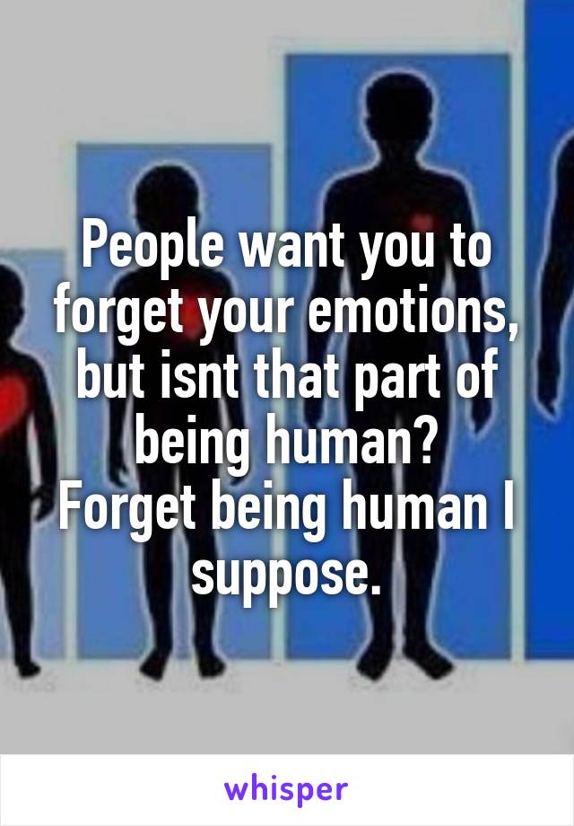 People want you to forget your emotions, but isnt that part of being human?
Forget being human I suppose.