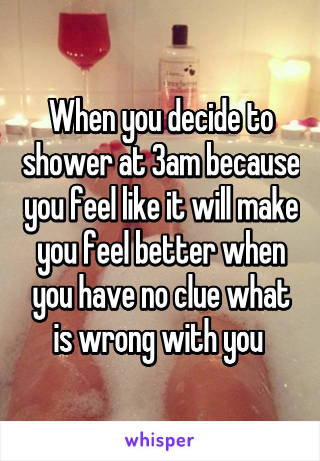 When you decide to shower at 3am because you feel like it will make you feel better when you have no clue what is wrong with you 