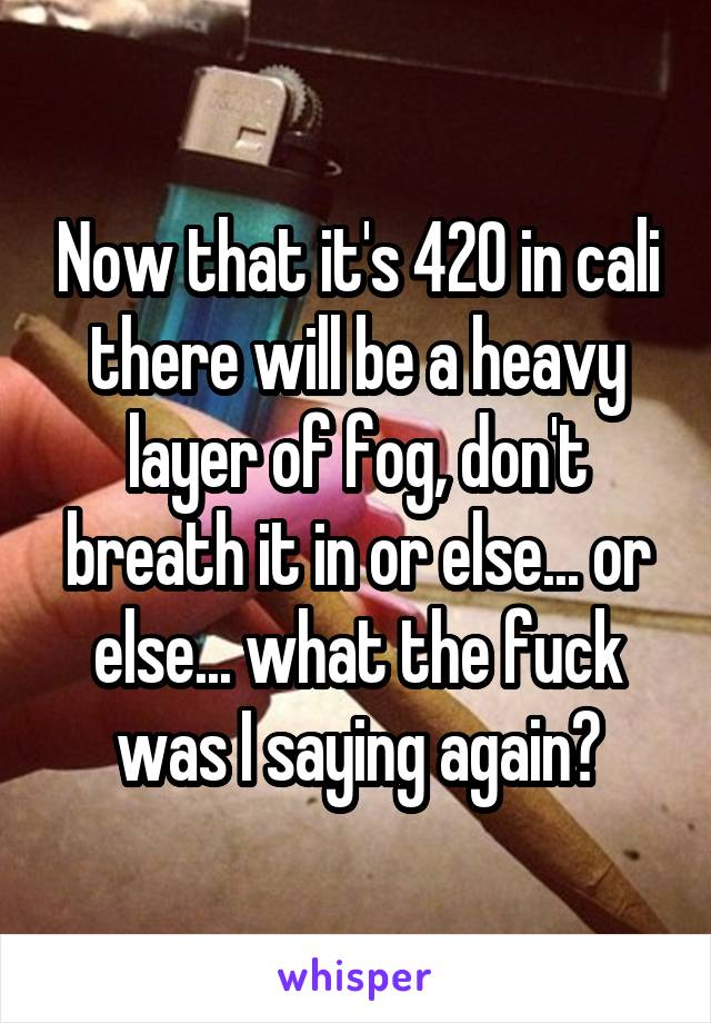 Now that it's 420 in cali there will be a heavy layer of fog, don't breath it in or else... or else... what the fuck was I saying again?