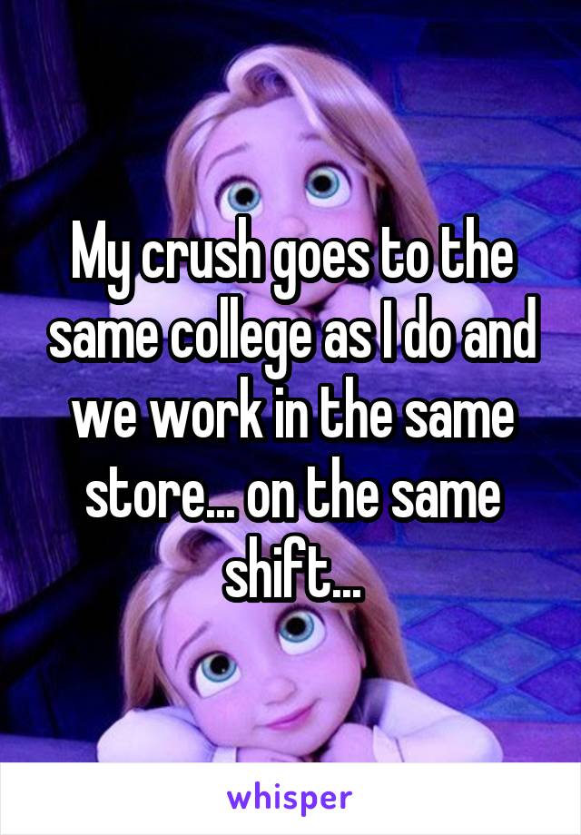 My crush goes to the same college as I do and we work in the same store... on the same shift...