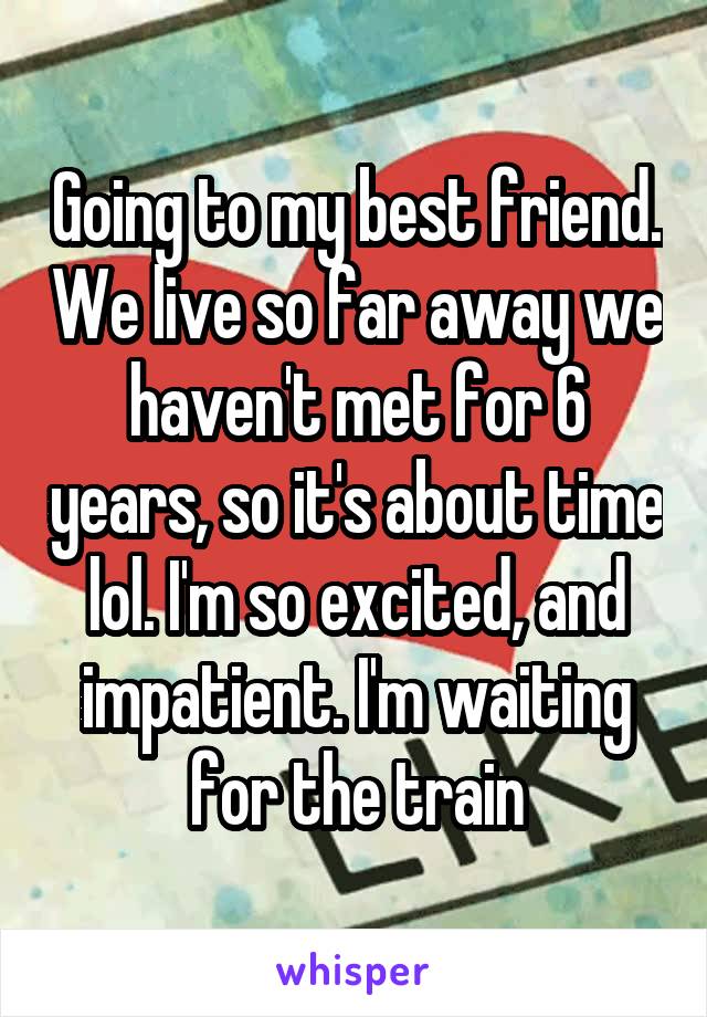 Going to my best friend. We live so far away we haven't met for 6 years, so it's about time lol. I'm so excited, and impatient. I'm waiting for the train