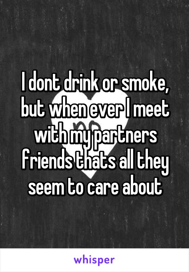 I dont drink or smoke, but when ever I meet with my partners friends thats all they seem to care about