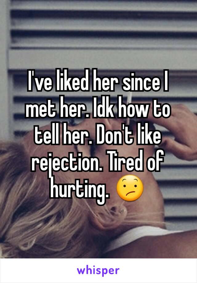 I've liked her since I met her. Idk how to tell her. Don't like rejection. Tired of hurting. 😕