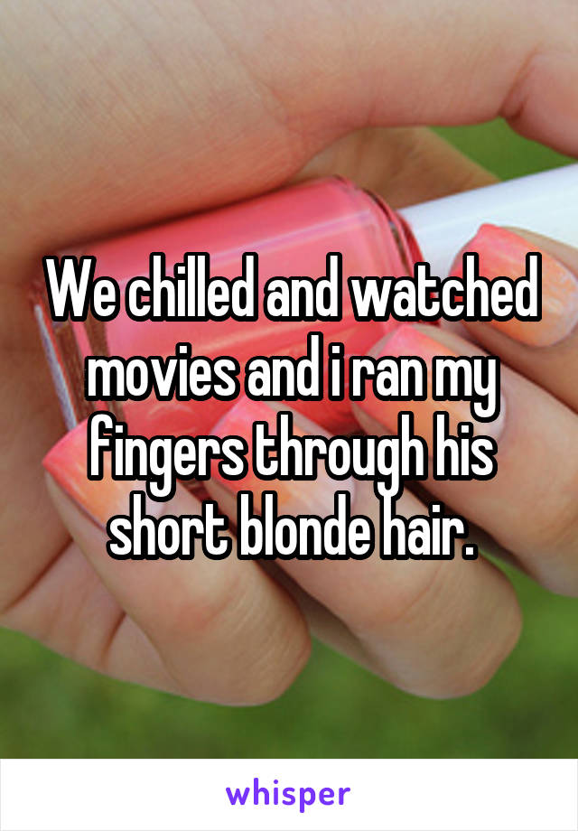 We chilled and watched movies and i ran my fingers through his short blonde hair.