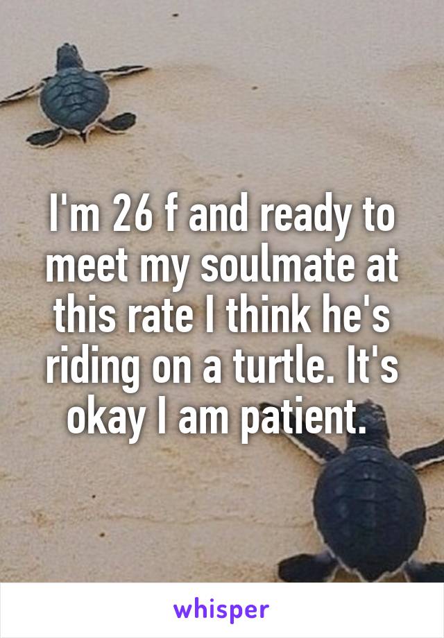 I'm 26 f and ready to meet my soulmate at this rate I think he's riding on a turtle. It's okay I am patient. 