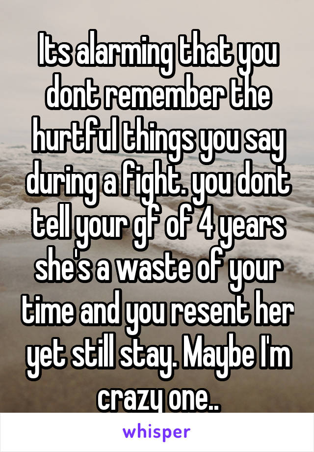 Its alarming that you dont remember the hurtful things you say during a fight. you dont tell your gf of 4 years she's a waste of your time and you resent her yet still stay. Maybe I'm crazy one..