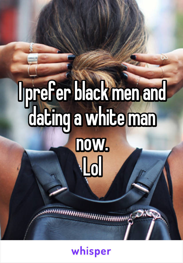 I prefer black men and dating a white man now.
Lol