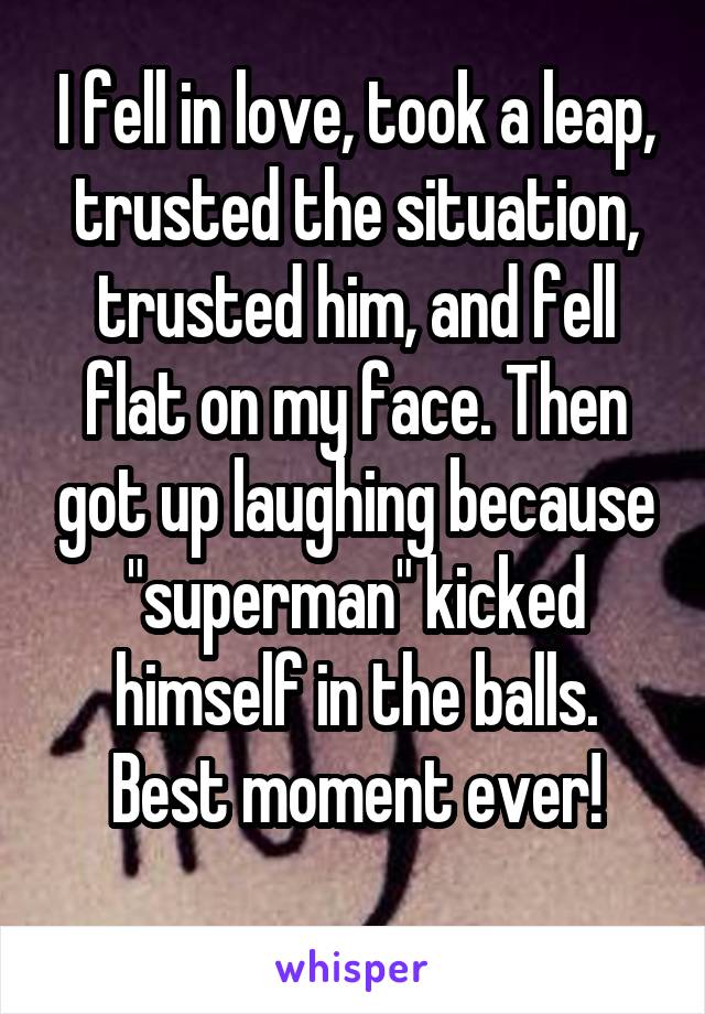 I fell in love, took a leap, trusted the situation, trusted him, and fell flat on my face. Then got up laughing because "superman" kicked himself in the balls.
Best moment ever!
 