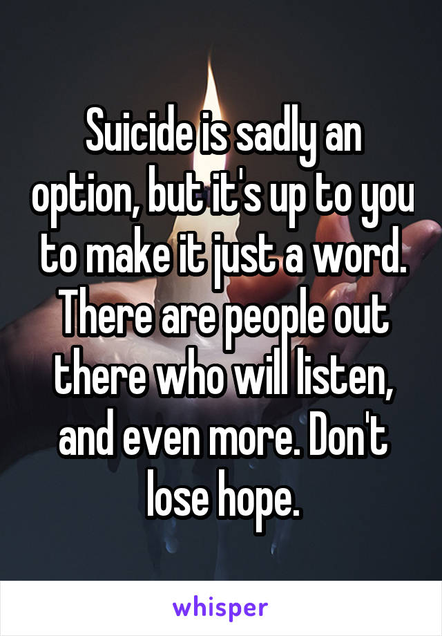 Suicide is sadly an option, but it's up to you to make it just a word. There are people out there who will listen, and even more. Don't lose hope.