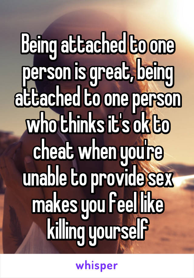 Being attached to one person is great, being attached to one person who thinks it's ok to cheat when you're unable to provide sex makes you feel like killing yourself