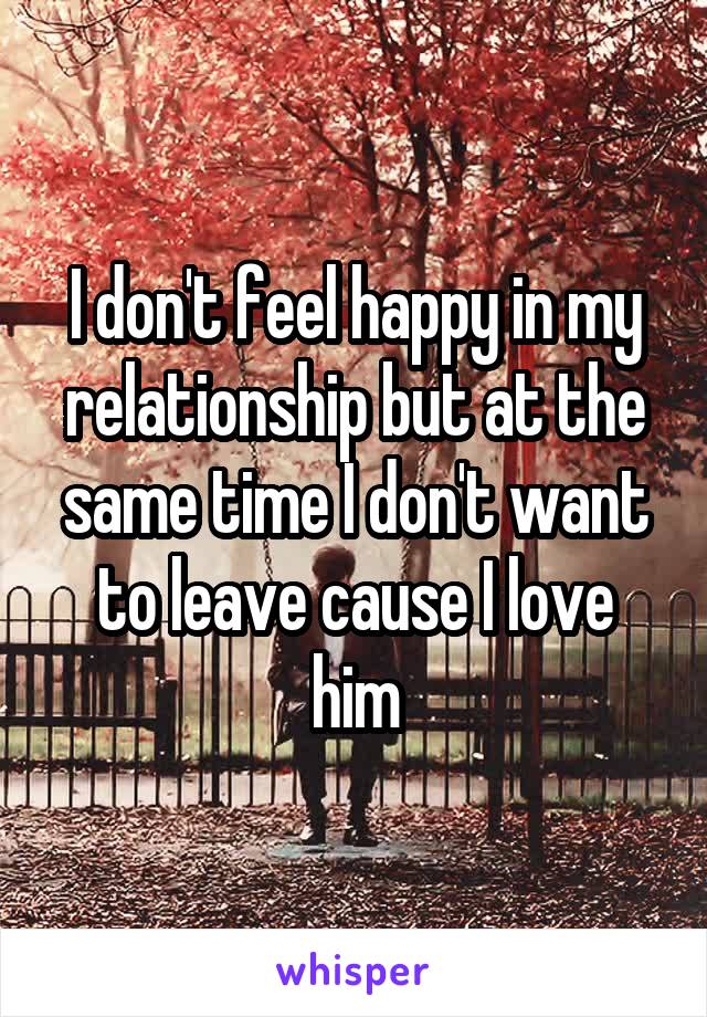 I don't feel happy in my relationship but at the same time I don't want to leave cause I love him