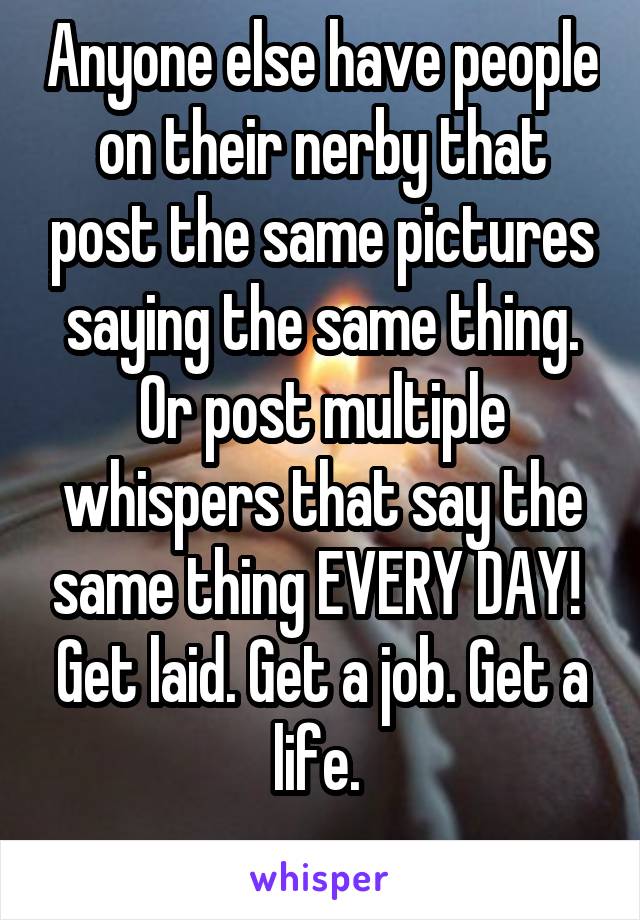 Anyone else have people on their nerby that post the same pictures saying the same thing. Or post multiple whispers that say the same thing EVERY DAY! 
Get laid. Get a job. Get a life. 
