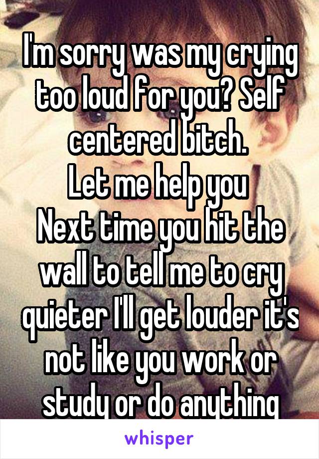 I'm sorry was my crying too loud for you? Self centered bitch. 
Let me help you 
Next time you hit the wall to tell me to cry quieter I'll get louder it's not like you work or study or do anything