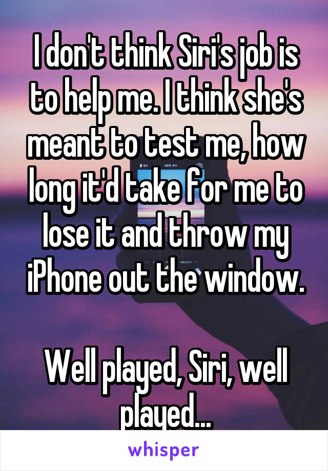 I don't think Siri's job is to help me. I think she's meant to test me, how long it'd take for me to lose it and throw my iPhone out the window.

Well played, Siri, well played...