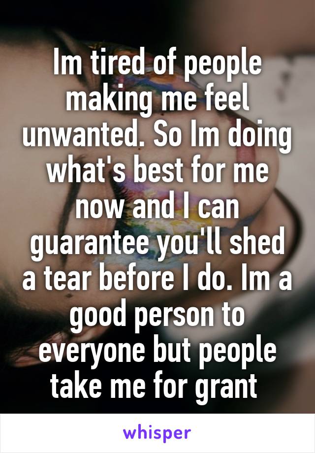 Im tired of people making me feel unwanted. So Im doing what's best for me now and I can guarantee you'll shed a tear before I do. Im a good person to everyone but people take me for grant 