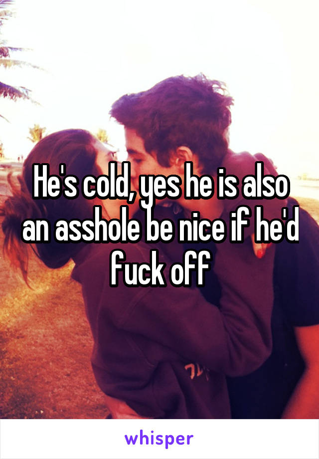 He's cold, yes he is also an asshole be nice if he'd fuck off