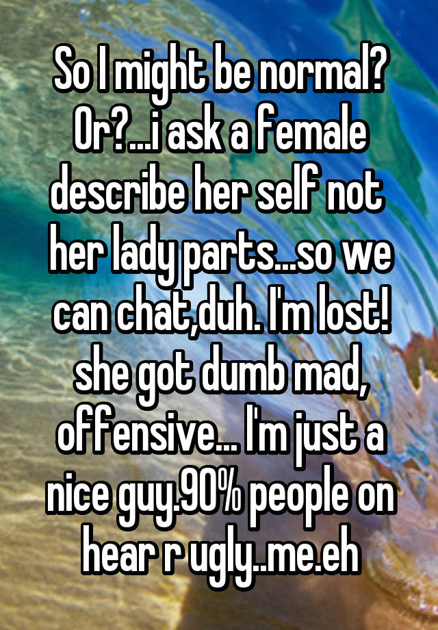 So I might be normal? Or?...i ask a female describe her self not  her lady parts...so we can chat,duh. I'm lost! she got dumb mad, offensive... l'm just a nice guy.90% people on hear r ugly..me.eh