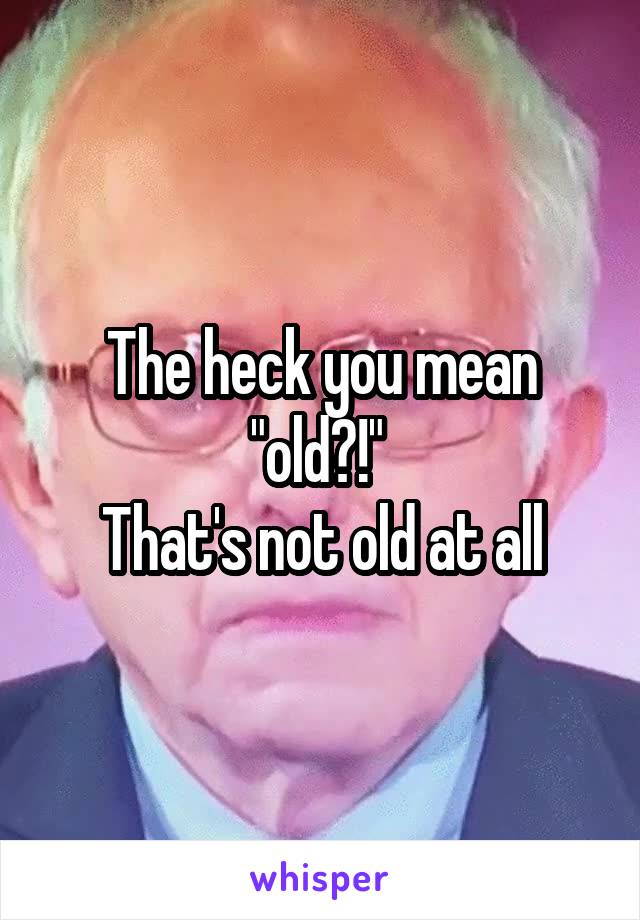 The heck you mean "old?!" 
That's not old at all