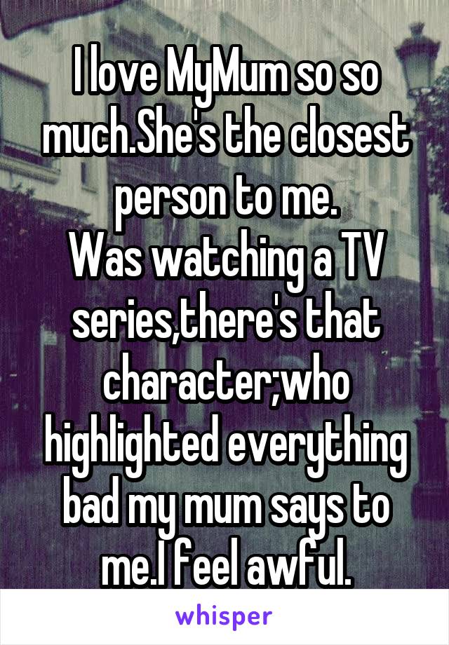 I love MyMum so so much.She's the closest person to me.
Was watching a TV series,there's that character;who highlighted everything bad my mum says to me.I feel awful.