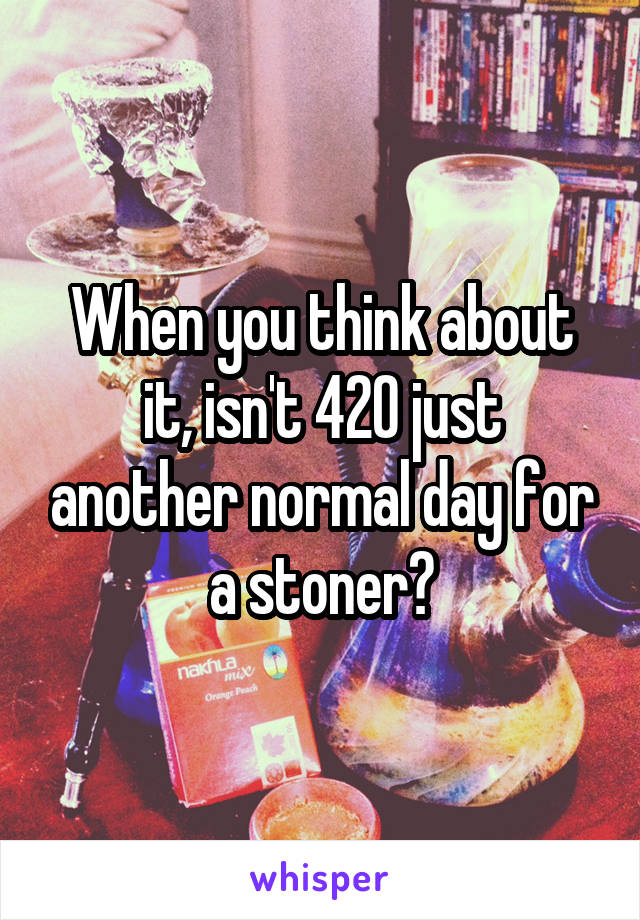 When you think about it, isn't 420 just another normal day for a stoner?