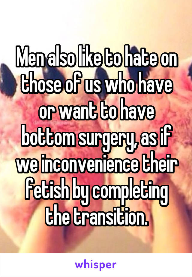 Men also like to hate on those of us who have or want to have bottom surgery, as if we inconvenience their fetish by completing the transition.