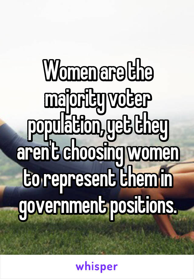 Women are the majority voter population, yet they aren't choosing women to represent them in government positions.