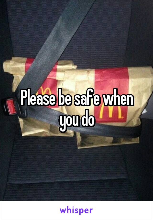 Please be safe when you do