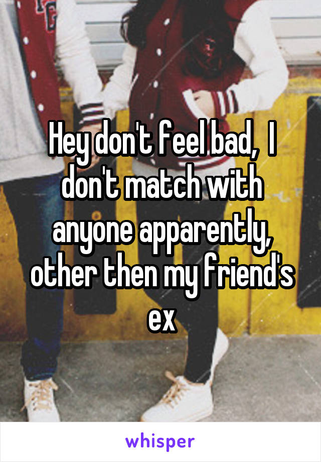 Hey don't feel bad,  I don't match with anyone apparently, other then my friend's ex