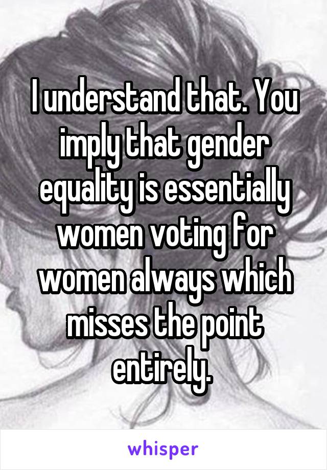 I understand that. You imply that gender equality is essentially women voting for women always which misses the point entirely. 