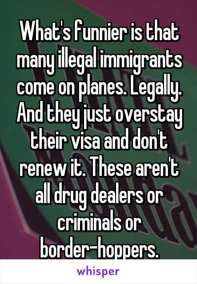 What's funnier is that many illegal immigrants come on planes. Legally. And they just overstay their visa and don't renew it. These aren't all drug dealers or criminals or border-hoppers.